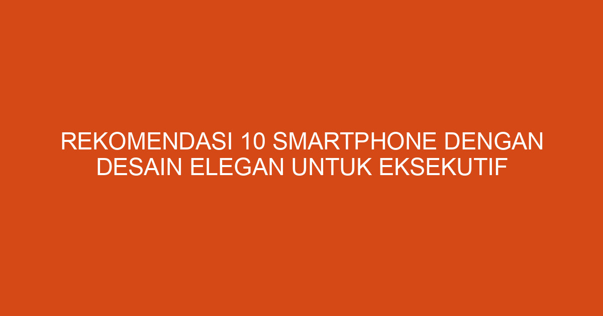 Rekomendasi 10 Smartphone dengan Desain Elegan untuk Eksekutif